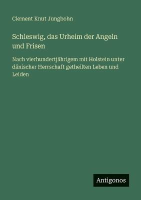Schleswig, das Urheim der Angeln und Frisen: Nach vierhundertjährigem mit Holstein unter dänischer Herrschaft getheilten Leben und Leiden - Clement Knut Jungbohn - cover
