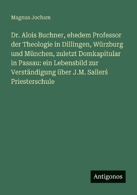 Dr. Alois Buchner, ehedem Professor der Theologie in Dillingen, Würzburg und München, zuletzt Domkapitular in Passau: ein Lebensbild zur Verständigung über J.M. Sailerś Priesterschule - Magnus Jocham - cover