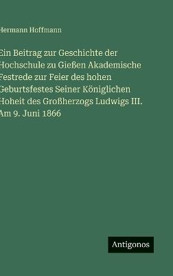 Ein Beitrag zur Geschichte der Hochschule zu Gießen Akademische Festrede zur Feier des hohen Geburtsfestes Seiner Königlichen Hoheit des Großherzogs Ludwigs III. Am 9. Juni 1866 - Hermann Hoffmann - cover