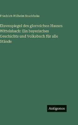 Ehrenspiegel des glorreichen Hauses Wittelsbach: Ein bayerisches Geschichts und Volksbuch für alle Stände - Friedrich Wilhelm Bruckbräu - cover
