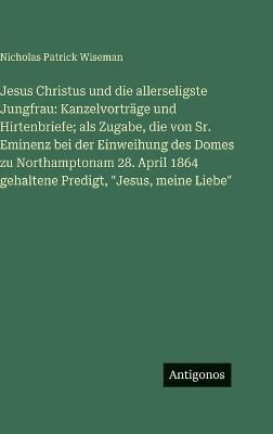 Jesus Christus und die allerseligste Jungfrau: Kanzelvorträge und Hirtenbriefe; als Zugabe, die von Sr. Eminenz bei der Einweihung des Domes zu Northamptonam 28. April 1864 gehaltene Predigt, "Jesus, meine Liebe" - Nicholas Patrick Wiseman - cover