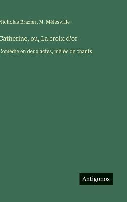Catherine, ou, La croix d'or: Comédie en deux actes, mêlée de chants - M Mélesville,Nicholas Brazier - cover