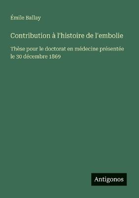 Contribution à l'histoire de l'embolie: Thèse pour le doctorat en médecine présentée le 30 décembre 1869 - Émile Ballay - cover