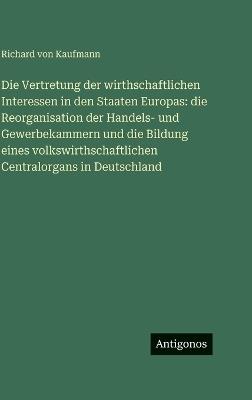 Die Vertretung der wirthschaftlichen Interessen in den Staaten Europas: die Reorganisation der Handels- und Gewerbekammern und die Bildung eines volkswirthschaftlichen Centralorgans in Deutschland - Richard Von Kaufmann - cover