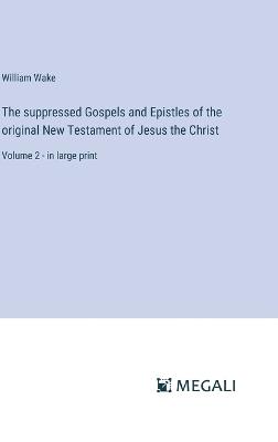 The suppressed Gospels and Epistles of the original New Testament of Jesus the Christ: Volume 2 - in large print - William Wake - cover