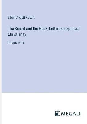 The Kernel and the Husk; Letters on Spiritual Christianity: in large print - Edwin Abbott Abbott - cover