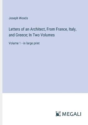 Letters of an Architect, From France, Italy, and Greece; In Two Volumes: Volume 1 - in large print - Joseph Woods - cover