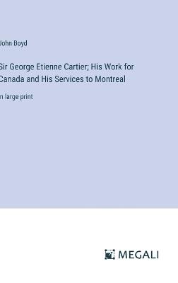 Sir George Etienne Cartier; His Work for Canada and His Services to Montreal: in large print - John Boyd - cover