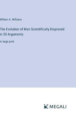 The Evolution of Man Scientifically Disproved in 50 Arguments: in large print - William A Williams - cover