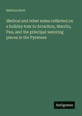 Medical and other notes collected on a holiday tour to Arcachon, Biarritz, Pau, and the principal watering places in the Pyrenees - Mathias Roth - cover