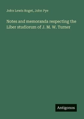 Notes and memoranda respecting the Liber studiorum of J. M. W. Turner - John Lewis Roget,John Pye - cover