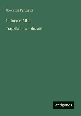 Il duca d'Alba: Tragedia lirica in due atti - Giovanni Peruzzini - cover