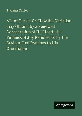 All for Christ. Or, How the Christian may Obtain, by a Renewed Consecration of His Heart, the Fullness of Joy Referred to by the Saviour Just Previous to His Crucifixion - Thomas Carter - cover