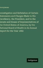 Investigation and Refutation of Certain Statements and Charges Made to His Excellency, the President, and to the Senate and House of Representatives of the United States of America, by the National Board of Health in its Annual Report for the Year 1882