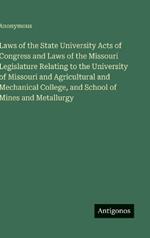 Laws of the State University Acts of Congress and Laws of the Missouri Legislature Relating to the University of Missouri and Agricultural and Mechanical College, and School of Mines and Metallurgy