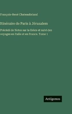 Itinéraire de Paris à Jérusalem: Précédé de Notes sur la Grèce et suivi des voyages en Italie et en France. Tome 1 - François-René Chateaubriand - cover