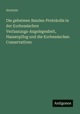 Die geheimen Bundes-Protokolle in der Kurhessischen Verfassungs-Angelegenheit, Hassenpflug und die Kurhessischen Conservativen - Anonym - cover