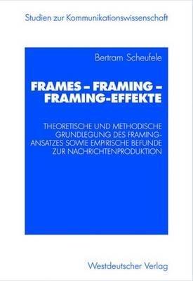 Frames — Framing — Framing-Effekte: Theoretische und methodische Grundlegung des Framing-Ansatzes sowie empirische Befunde zur Nachrichtenproduktion - Bertram Scheufele - cover