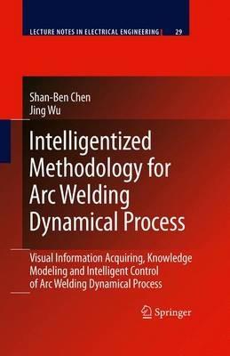 Intelligentized Methodology for Arc Welding Dynamical Processes: Visual Information Acquiring, Knowledge Modeling and Intelligent Control - Shan-Ben Chen,Jing Wu - cover