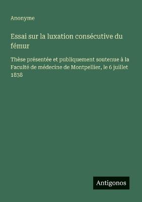 Essai sur la luxation consécutive du fémur: Thèse présentée et publiquement soutenue à la Faculté de médecine de Montpellier, le 6 juillet 1838 - Anonyme - cover