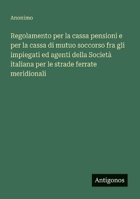 Regolamento per la cassa pensioni e per la cassa di mutuo soccorso fra gli impiegati ed agenti della Società italiana per le strade ferrate meridionali - Anonimo - cover