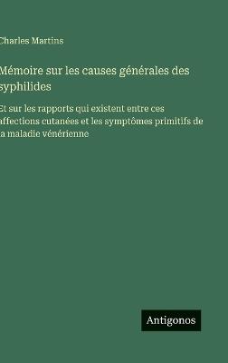 Mémoire sur les causes générales des syphilides: Et sur les rapports qui existent entre ces affections cutanées et les symptômes primitifs de la maladie vénérienne - Charles Martins - cover