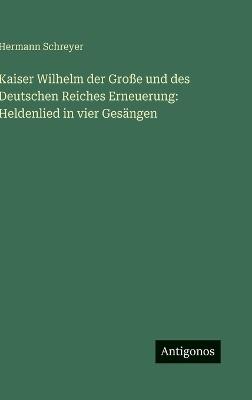 Kaiser Wilhelm der Große und des Deutschen Reiches Erneuerung: Heldenlied in vier Gesängen - Hermann Schreyer - cover