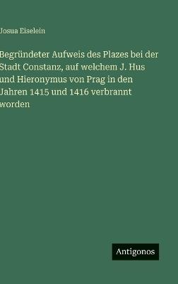 Begründeter Aufweis des Plazes bei der Stadt Constanz, auf welchem J. Hus und Hieronymus von Prag in den Jahren 1415 und 1416 verbrannt worden - Josua Eiselein - cover