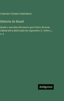 Historia do Brasil: desde o seu descobrimento por Pedro Alvares Cabral até á abdicação do imperador D. Pedro I., v. 2 - Francisco Solano Constancio - cover