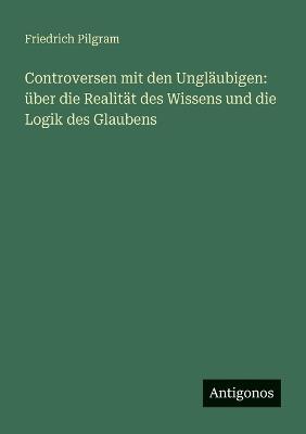 Controversen mit den Ungläubigen: über die Realität des Wissens und die Logik des Glaubens - Friedrich Pilgram - cover