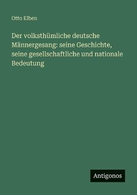 Der volksthümliche deutsche Männergesang: seine Geschichte, seine gesellschaftliche und nationale Bedeutung - Otto Elben - cover
