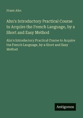 Ahn's Introductory Practical Course to Acquire the French Language, by a Short and Easy Method: Ahn's Introductory Practical Course to Acquire the French Language, by a Short and Easy Method - Franz Ahn - cover