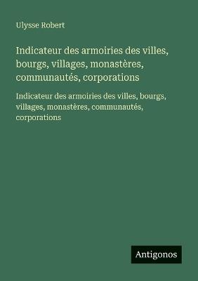 Indicateur des armoiries des villes, bourgs, villages, monastères, communautés, corporations: Indicateur des armoiries des villes, bourgs, villages, monastères, communautés, corporations - Ulysse Robert - cover