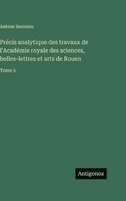 Précis analytique des travaux de l'Académie royale des sciences, belles-lettres et arts de Rouen: Tome 5 - Auteur Inconnu - cover