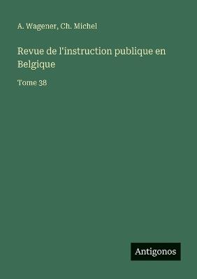 Revue de l'instruction publique en Belgique: Tome 38 - A Wagener,Ch Michel - cover