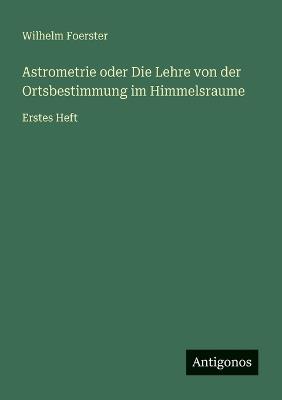 Astrometrie oder Die Lehre von der Ortsbestimmung im Himmelsraume: Erstes Heft - Wilhelm Foerster - cover