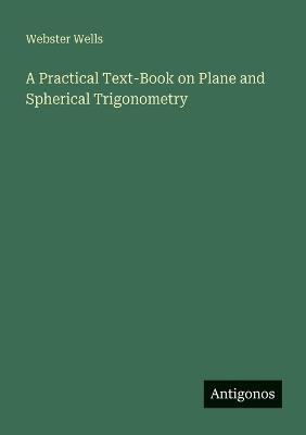 A Practical Text-Book on Plane and Spherical Trigonometry - Webster Wells - cover