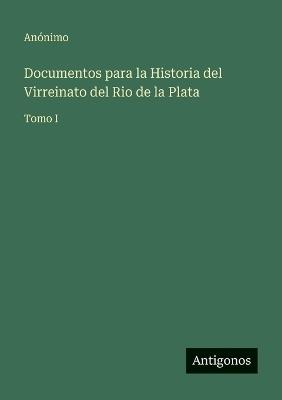 Documentos para la Historia del Virreinato del Rio de la Plata: Tomo I - Anónimo - cover