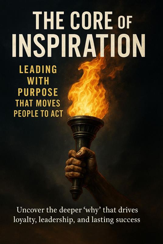 The Core of Inspiration Leading with Purpose That Moves People to Act