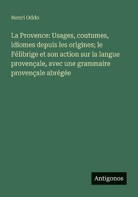 La Provence: Usages, coutumes, idiomes depuis les origines; le Félibrige et son action sur la langue provençale, avec une grammaire provençale abrégée - Henri Oddo - cover