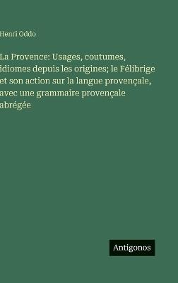 La Provence: Usages, coutumes, idiomes depuis les origines; le Félibrige et son action sur la langue provençale, avec une grammaire provençale abrégée - Henri Oddo - cover