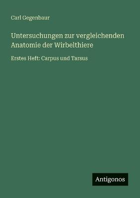 Untersuchungen zur vergleichenden Anatomie der Wirbelthiere: Erstes Heft: Carpus und Tarsus - Carl Gegenbaur - cover