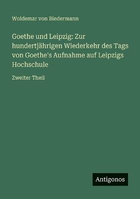 Goethe und Leipzig: Zur hundertjährigen Wiederkehr des Tags von Goethe's Aufnahme auf Leipzigs Hochschule: Zweiter Theil - Woldemar Von Biedermann - cover