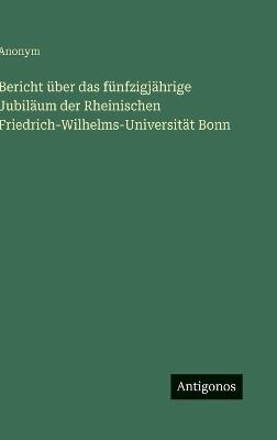 Bericht über das fünfzigjährige Jubiläum der Rheinischen Friedrich-Wilhelms-Universität Bonn - Anonym - cover