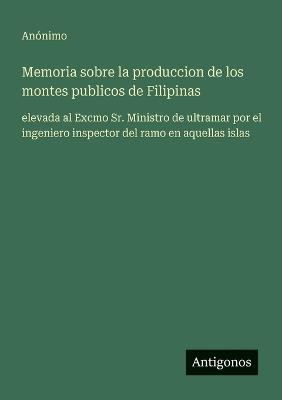 Memoria sobre la produccion de los montes publicos de Filipinas: elevada al Excmo Sr. Ministro de ultramar por el ingeniero inspector del ramo en aquellas islas - Anónimo - cover