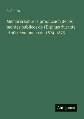 Memoria sobre la produccion de los montes publicos de Filipinas durante el año económico de 1874-1875 - Anónimo - cover