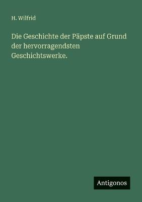Die Geschichte der Päpste auf Grund der hervorragendsten Geschichtswerke. - H Wilfrid - cover