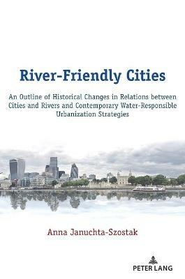River-Friendly Cities: An Outline of Historical Changes in Relations between Cities and Rivers and Contemporary Water-Responsible Urbanization Strategies - Anna Januchta-Szostak - cover
