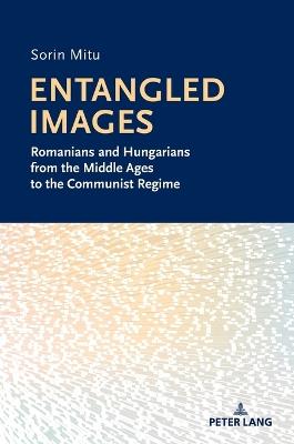 Entangled Images: Romanians and Hungarians from the Middle Ages to the Communist Regime - Sorin Mitu - cover