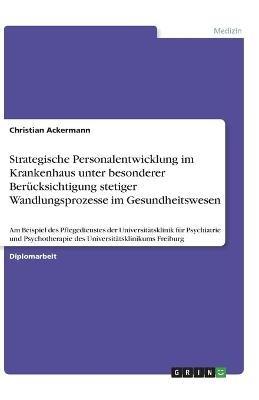 Strategische Personalentwicklung im Krankenhaus unter besonderer Berucksichtigung stetiger Wandlungsprozesse im Gesundheitswesen: Am Beispiel des Pflegedienstes der Universitatsklinik fur Psychiatrie und Psychotherapie des Universitatsklinikums Freiburg - Christian Ackermann - cover